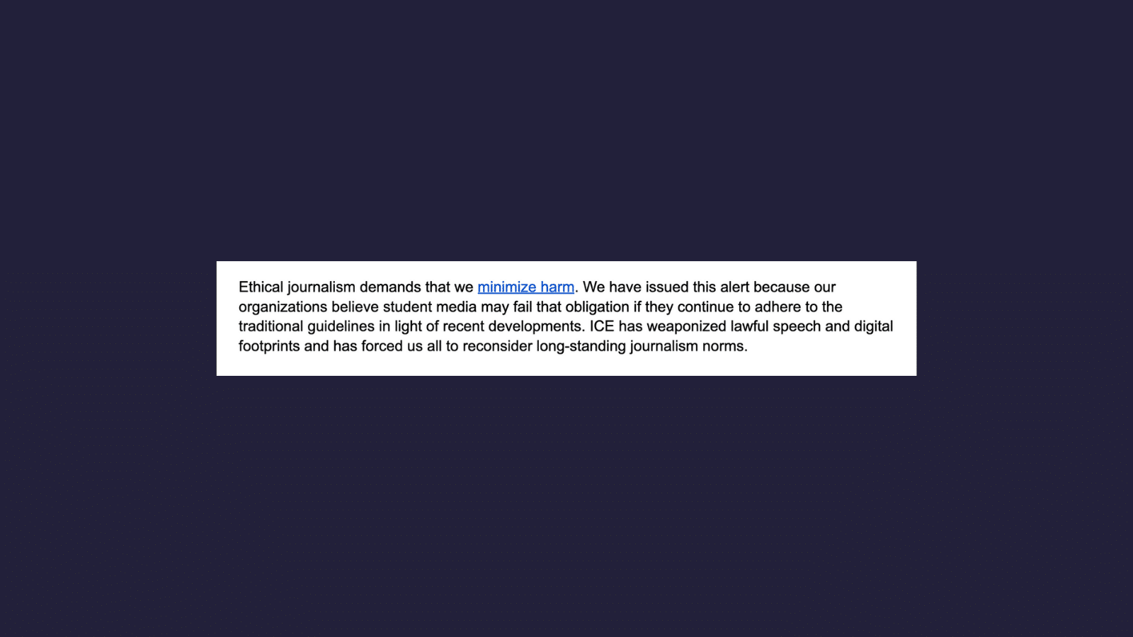 Screenshot of an excerpt of an alert sent out by six student journalism organizations on a navy blue background. Text reads: Ethical journalism demands that we minimize harm. We have issued this alert because our organizations believe student media may fail that obligation if they continue to adhere to the traditional guidelines in light of recent developments. ICE has weaponized lawful speech and digital footprints and has forced us all to reconsider long-standing journalism norms.