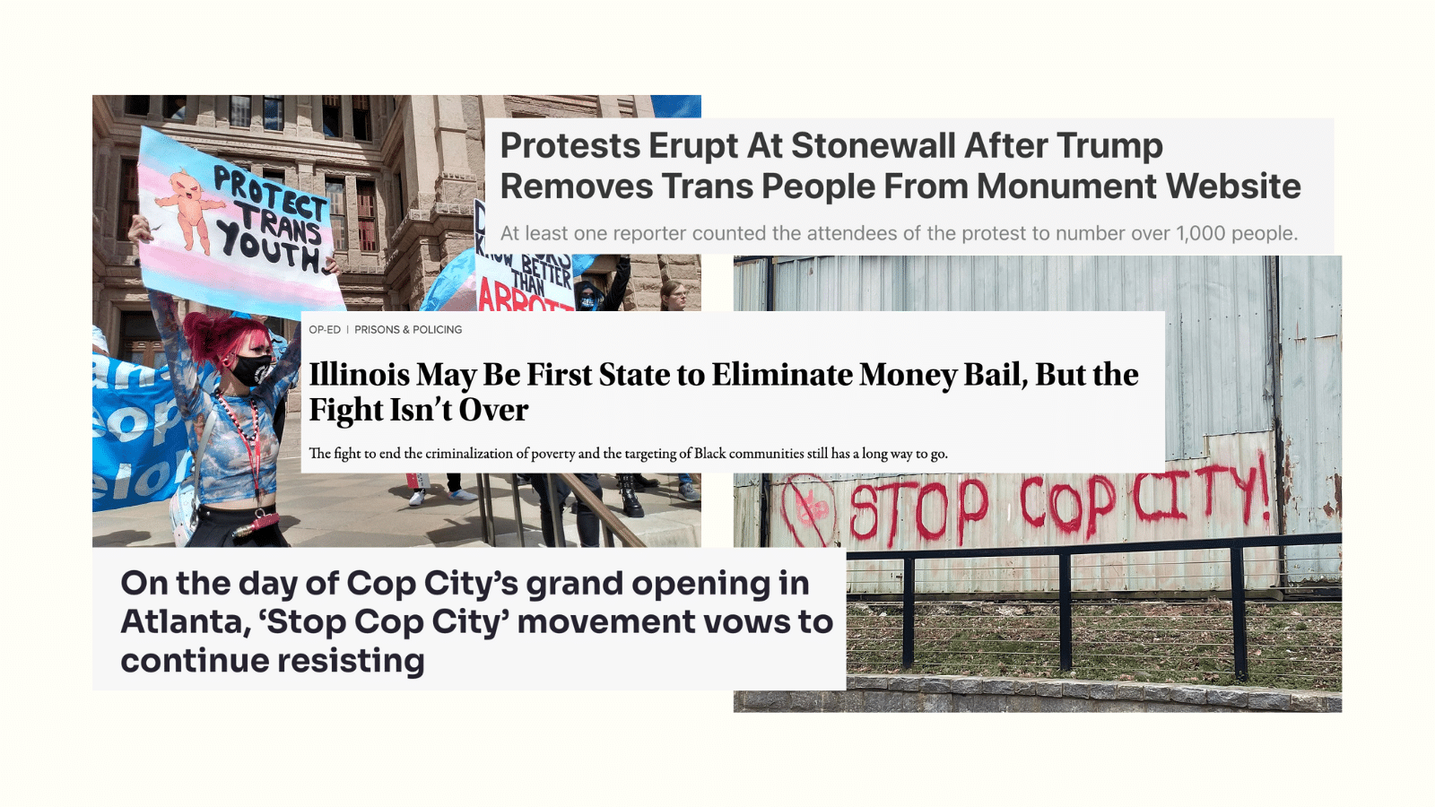 Three headlines cover two photos. The photo on the left is of two protesters holding up photos at a 2022 March for Trans Kids. A white person with a mask, pink hair in a ponytail, and a blue long-sleeved shirt holds up a sign painted with the trans flag, an angry baby doll, and the saying Protect Trans Youth. The photo on the right is red graffiti with a drawing of a pig crossed out and "Stop Cop City!" next to it.